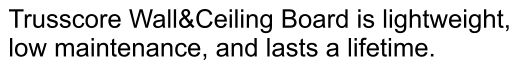Trusscore Wall&Ceiling Board is lightweight,  low maintenance, and lasts a lifetime.